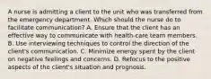 A nurse is admitting a client to the unit who was transferred from the emergency department. Which should the nurse do to facilitate communication? A. Ensure that the client has an effective way to communicate with health-care team members. B. Use interviewing techniques to control the direction of the client's communication. C. Minimize energy spent by the client on negative feelings and concerns. D. Refocus to the positive aspects of the client's situation and prognosis.