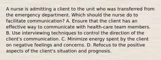 A nurse is admitting a client to the unit who was transferred from the emergency department. Which should the nurse do to facilitate communication? A. Ensure that the client has an effective way to communicate with health-care team members. B. Use interviewing techniques to control the direction of the client's communication. C. Minimize energy spent by the client on negative feelings and concerns. D. Refocus to the positive aspects of the client's situation and prognosis.