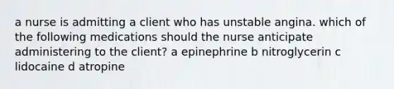 a nurse is admitting a client who has unstable angina. which of the following medications should the nurse anticipate administering to the client? a epinephrine b nitroglycerin c lidocaine d atropine