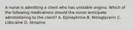 A nurse is admitting a client who has unstable angina. Which of the following medications should the nurse anticipate administering to the client? A. Epinephrine B. Nitroglycerin C. Lidocaine D. Atropine