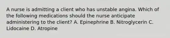 A nurse is admitting a client who has unstable angina. Which of the following medications should the nurse anticipate administering to the client? A. Epinephrine B. Nitroglycerin C. Lidocaine D. Atropine