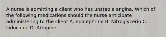 A nurse is admitting a client who has unstable angina. Which of the following medications should the nurse anticipate administering to the client A. epinephrine B. Nitroglycerin C. Lidocaine D. Atropine