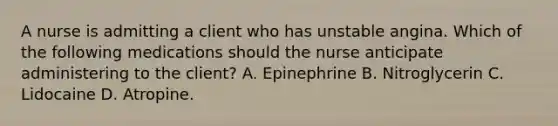 A nurse is admitting a client who has unstable angina. Which of the following medications should the nurse anticipate administering to the client? A. Epinephrine B. Nitroglycerin C. Lidocaine D. Atropine.