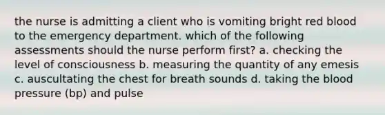 the nurse is admitting a client who is vomiting bright red blood to the emergency department. which of the following assessments should the nurse perform first? a. checking the level of consciousness b. measuring the quantity of any emesis c. auscultating the chest for breath sounds d. taking the blood pressure (bp) and pulse