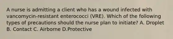 A nurse is admitting a client who has a wound infected with vancomycin-resistant enterococci (VRE). Which of the following types of precautions should the nurse plan to initiate? A. Droplet B. Contact C. Airborne D.Protective