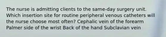 The nurse is admitting clients to the same-day surgery unit. Which insertion site for routine peripheral venous catheters will the nurse choose most often? Cephalic vein of the forearm Palmer side of the wrist Back of the hand Subclavian vein