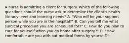 A nurse is admitting a cllent for surgery. Which of the following questions should the nurse ask to determine the client's health literacy level and learning needs? A. "Who will be your support person while you are in the hospital?" B. Can you tell me what surgical procedure you are scheduled for?" C. How do you plan to care for yourself when you go home after surgery?" D. "How comfortable are you with out medical forms by yourself?"