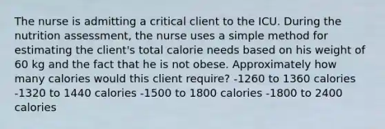 The nurse is admitting a critical client to the ICU. During the nutrition assessment, the nurse uses a simple method for estimating the client's total calorie needs based on his weight of 60 kg and the fact that he is not obese. Approximately how many calories would this client require? -1260 to 1360 calories -1320 to 1440 calories -1500 to 1800 calories -1800 to 2400 calories