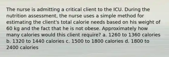 The nurse is admitting a critical client to the ICU. During the nutrition assessment, the nurse uses a simple method for estimating the client's total calorie needs based on his weight of 60 kg and the fact that he is not obese. Approximately how many calories would this client require? a. 1260 to 1360 calories b. 1320 to 1440 calories c. 1500 to 1800 calories d. 1800 to 2400 calories