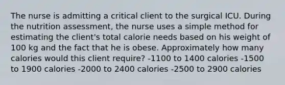 The nurse is admitting a critical client to the surgical ICU. During the nutrition assessment, the nurse uses a simple method for estimating the client's total calorie needs based on his weight of 100 kg and the fact that he is obese. Approximately how many calories would this client require? -1100 to 1400 calories -1500 to 1900 calories -2000 to 2400 calories -2500 to 2900 calories