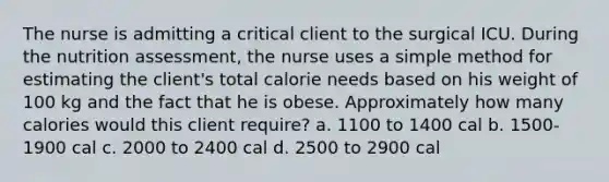 The nurse is admitting a critical client to the surgical ICU. During the nutrition assessment, the nurse uses a simple method for estimating the client's total calorie needs based on his weight of 100 kg and the fact that he is obese. Approximately how many calories would this client require? a. 1100 to 1400 cal b. 1500-1900 cal c. 2000 to 2400 cal d. 2500 to 2900 cal