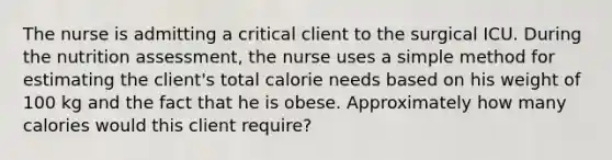 The nurse is admitting a critical client to the surgical ICU. During the nutrition assessment, the nurse uses a simple method for estimating the client's total calorie needs based on his weight of 100 kg and the fact that he is obese. Approximately how many calories would this client require?