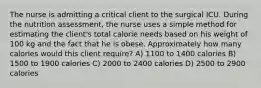 The nurse is admitting a critical client to the surgical ICU. During the nutrition assessment, the nurse uses a simple method for estimating the client's total calorie needs based on his weight of 100 kg and the fact that he is obese. Approximately how many calories would this client require? A) 1100 to 1400 calories B) 1500 to 1900 calories C) 2000 to 2400 calories D) 2500 to 2900 calories