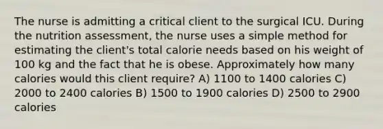 The nurse is admitting a critical client to the surgical ICU. During the nutrition assessment, the nurse uses a simple method for estimating the client's total calorie needs based on his weight of 100 kg and the fact that he is obese. Approximately how many calories would this client require? A) 1100 to 1400 calories C) 2000 to 2400 calories B) 1500 to 1900 calories D) 2500 to 2900 calories