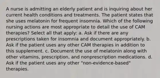 A nurse is admitting an elderly patient and is inquiring about her current health conditions and treatments. The patient states that she uses melatonin for frequent insomnia. Which of the following nursing actions are most appropriate to detail the use of CAM therapies? Select all that apply: a. Ask if there are any prescriptions taken for insomnia and document appropriately. b. Ask if the patient uses any other CAM therapies in addition to this supplement. c. Document the use of melatonin along with other vitamins, prescription, and nonprescription medications. d. Ask if the patient uses any other "non-evidence-based" therapies.