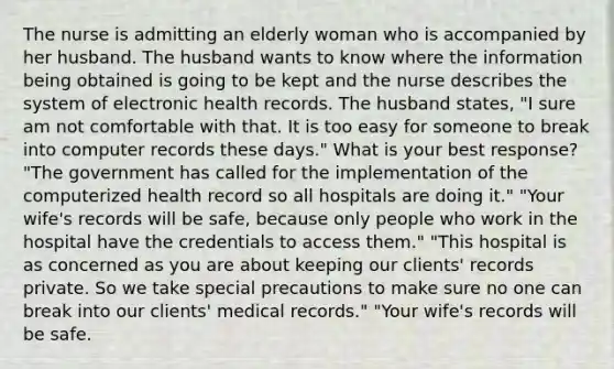 The nurse is admitting an elderly woman who is accompanied by her husband. The husband wants to know where the information being obtained is going to be kept and the nurse describes the system of electronic health records. The husband states, "I sure am not comfortable with that. It is too easy for someone to break into computer records these days." What is your best response? "The government has called for the implementation of the computerized health record so all hospitals are doing it." "Your wife's records will be safe, because only people who work in the hospital have the credentials to access them." "This hospital is as concerned as you are about keeping our clients' records private. So we take special precautions to make sure no one can break into our clients' medical records." "Your wife's records will be safe.