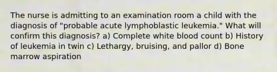 The nurse is admitting to an examination room a child with the diagnosis of "probable acute lymphoblastic leukemia." What will confirm this diagnosis? a) Complete white blood count b) History of leukemia in twin c) Lethargy, bruising, and pallor d) Bone marrow aspiration