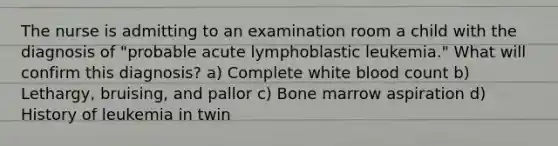 The nurse is admitting to an examination room a child with the diagnosis of "probable acute lymphoblastic leukemia." What will confirm this diagnosis? a) Complete white blood count b) Lethargy, bruising, and pallor c) Bone marrow aspiration d) History of leukemia in twin