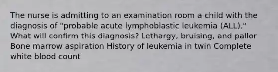 The nurse is admitting to an examination room a child with the diagnosis of "probable acute lymphoblastic leukemia (ALL)." What will confirm this diagnosis? Lethargy, bruising, and pallor Bone marrow aspiration History of leukemia in twin Complete white blood count