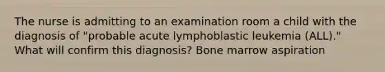 The nurse is admitting to an examination room a child with the diagnosis of "probable acute lymphoblastic leukemia (ALL)." What will confirm this diagnosis? Bone marrow aspiration