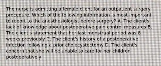 The nurse is admitting a female client for an outpatient surgery procedure. Which of the following information is most important to report to the anesthesiologist before surgery? A. The client's lack of knowledge about postoperative pain control measures B. The client's statement that her last menstrual period was 8 weeks previously C. The client's history of a postoperative infection following a prior cholecystectomy D. The client's concern that she will be unable to care for her children postoperatively