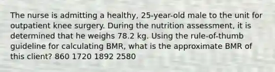 The nurse is admitting a healthy, 25-year-old male to the unit for outpatient knee surgery. During the nutrition assessment, it is determined that he weighs 78.2 kg. Using the rule-of-thumb guideline for calculating BMR, what is the approximate BMR of this client? 860 1720 1892 2580