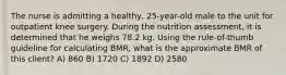 The nurse is admitting a healthy, 25-year-old male to the unit for outpatient knee surgery. During the nutrition assessment, it is determined that he weighs 78.2 kg. Using the rule-of-thumb guideline for calculating BMR, what is the approximate BMR of this client? A) 860 B) 1720 C) 1892 D) 2580