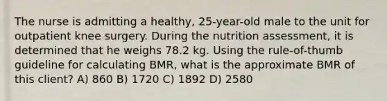 The nurse is admitting a healthy, 25-year-old male to the unit for outpatient knee surgery. During the nutrition assessment, it is determined that he weighs 78.2 kg. Using the rule-of-thumb guideline for calculating BMR, what is the approximate BMR of this client? A) 860 B) 1720 C) 1892 D) 2580