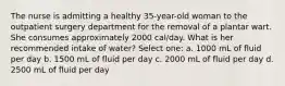 The nurse is admitting a healthy 35-year-old woman to the outpatient surgery department for the removal of a plantar wart. She consumes approximately 2000 cal/day. What is her recommended intake of water? Select one: a. 1000 mL of fluid per day b. 1500 mL of fluid per day c. 2000 mL of fluid per day d. 2500 mL of fluid per day