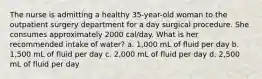 The nurse is admitting a healthy 35-year-old woman to the outpatient surgery department for a day surgical procedure. She consumes approximately 2000 cal/day. What is her recommended intake of water? a. 1,000 mL of fluid per day b. 1,500 mL of fluid per day c. 2,000 mL of fluid per day d. 2,500 mL of fluid per day