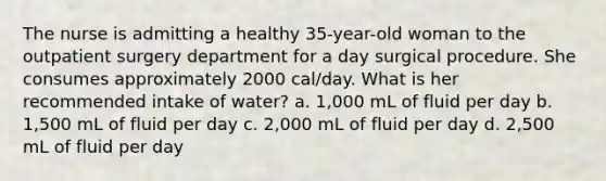 The nurse is admitting a healthy 35-year-old woman to the outpatient surgery department for a day surgical procedure. She consumes approximately 2000 cal/day. What is her recommended intake of water? a. 1,000 mL of fluid per day b. 1,500 mL of fluid per day c. 2,000 mL of fluid per day d. 2,500 mL of fluid per day