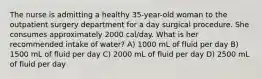 The nurse is admitting a healthy 35-year-old woman to the outpatient surgery department for a day surgical procedure. She consumes approximately 2000 cal/day. What is her recommended intake of water? A) 1000 mL of fluid per day B) 1500 mL of fluid per day C) 2000 mL of fluid per day D) 2500 mL of fluid per day