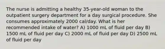 The nurse is admitting a healthy 35-year-old woman to the outpatient surgery department for a day surgical procedure. She consumes approximately 2000 cal/day. What is her recommended intake of water? A) 1000 mL of fluid per day B) 1500 mL of fluid per day C) 2000 mL of fluid per day D) 2500 mL of fluid per day