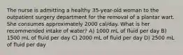 The nurse is admitting a healthy 35-year-old woman to the outpatient surgery department for the removal of a plantar wart. She consumes approximately 2000 cal/day. What is her recommended intake of water? A) 1000 mL of fluid per day B) 1500 mL of fluid per day C) 2000 mL of fluid per day D) 2500 mL of fluid per day