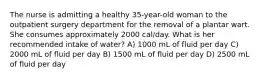 The nurse is admitting a healthy 35-year-old woman to the outpatient surgery department for the removal of a plantar wart. She consumes approximately 2000 cal/day. What is her recommended intake of water? A) 1000 mL of fluid per day C) 2000 mL of fluid per day B) 1500 mL of fluid per day D) 2500 mL of fluid per day