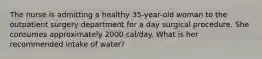 The nurse is admitting a healthy 35-year-old woman to the outpatient surgery department for a day surgical procedure. She consumes approximately 2000 cal/day. What is her recommended intake of water?