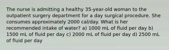 The nurse is admitting a healthy 35-year-old woman to the outpatient surgery department for a day surgical procedure. She consumes approximately 2000 cal/day. What is her recommended intake of water? a) 1000 mL of fluid per day b) 1500 mL of fluid per day c) 2000 mL of fluid per day d) 2500 mL of fluid per day