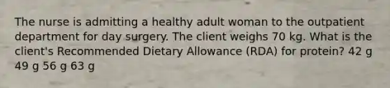 The nurse is admitting a healthy adult woman to the outpatient department for day surgery. The client weighs 70 kg. What is the client's Recommended Dietary Allowance (RDA) for protein? 42 g 49 g 56 g 63 g