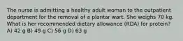 The nurse is admitting a healthy adult woman to the outpatient department for the removal of a plantar wart. She weighs 70 kg. What is her recommended dietary allowance (RDA) for protein? A) 42 g B) 49 g C) 56 g D) 63 g