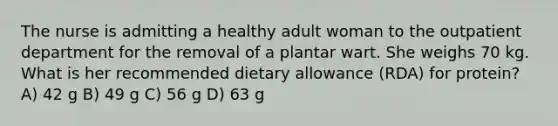 The nurse is admitting a healthy adult woman to the outpatient department for the removal of a plantar wart. She weighs 70 kg. What is her recommended dietary allowance (RDA) for protein? A) 42 g B) 49 g C) 56 g D) 63 g