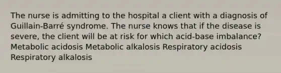 The nurse is admitting to the hospital a client with a diagnosis of Guillain-Barré syndrome. The nurse knows that if the disease is severe, the client will be at risk for which acid-base imbalance? Metabolic acidosis Metabolic alkalosis Respiratory acidosis Respiratory alkalosis