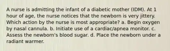 A nurse is admitting the infant of a diabetic mother (IDM). At 1 hour of age, the nurse notices that the newborn is very jittery. Which action by the nurse is most appropriate? a. Begin oxygen by nasal cannula. b. Initiate use of a cardiac/apnea monitor. c. Assess the newborn's blood sugar. d. Place the newborn under a radiant warmer.