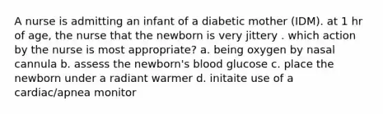 A nurse is admitting an infant of a diabetic mother (IDM). at 1 hr of age, the nurse that the newborn is very jittery . which action by the nurse is most appropriate? a. being oxygen by nasal cannula b. assess the newborn's blood glucose c. place the newborn under a radiant warmer d. initaite use of a cardiac/apnea monitor