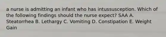 a nurse is admitting an infant who has intussusception. Which of the following findings should the nurse expect? SAA A. Steatorrhea B. Lethargy C. Vomiting D. Constipation E. Weight Gain