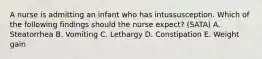 A nurse is admitting an infant who has intussusception. Which of the following findings should the nurse expect? (SATA) A. Steatorrhea B. Vomiting C. Lethargy D. Constipation E. Weight gain