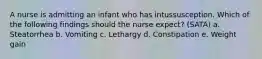 A nurse is admitting an infant who has intussusception. Which of the following findings should the nurse expect? (SATA) a. Steatorrhea b. Vomiting c. Lethargy d. Constipation e. Weight gain