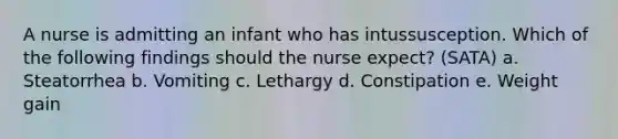 A nurse is admitting an infant who has intussusception. Which of the following findings should the nurse expect? (SATA) a. Steatorrhea b. Vomiting c. Lethargy d. Constipation e. Weight gain