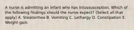 A nurse is admitting an infant who has intussusception. Which of the following findings should the nurse expect? (Select all that apply) A. Steatorrhea B. Vomiting C. Lethargy D. Constipation E. Weight gain