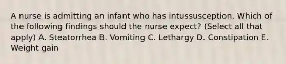 A nurse is admitting an infant who has intussusception. Which of the following findings should the nurse expect? (Select all that apply) A. Steatorrhea B. Vomiting C. Lethargy D. Constipation E. Weight gain