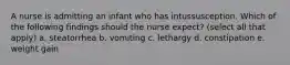 A nurse is admitting an infant who has intussusception. Which of the following findings should the nurse expect? (select all that apply) a. steatorrhea b. vomiting c. lethargy d. constipation e. weight gain